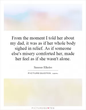 From the moment I told her about my dad, it was as if her whole body sighed in relief. As if someone else's misery comforted her, made her feel as if she wasn't alone Picture Quote #1