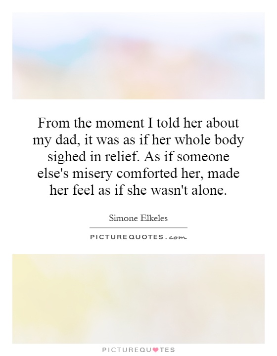 From the moment I told her about my dad, it was as if her whole body sighed in relief. As if someone else's misery comforted her, made her feel as if she wasn't alone Picture Quote #1