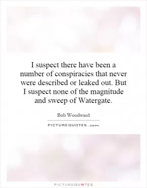 I suspect there have been a number of conspiracies that never were described or leaked out. But I suspect none of the magnitude and sweep of Watergate Picture Quote #1