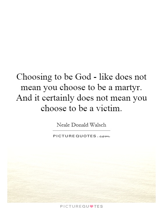 Choosing to be God - like does not mean you choose to be a martyr. And it certainly does not mean you choose to be a victim Picture Quote #1