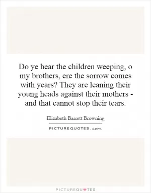 Do ye hear the children weeping, o my brothers, ere the sorrow comes with years? They are leaning their young heads against their mothers - and that cannot stop their tears Picture Quote #1