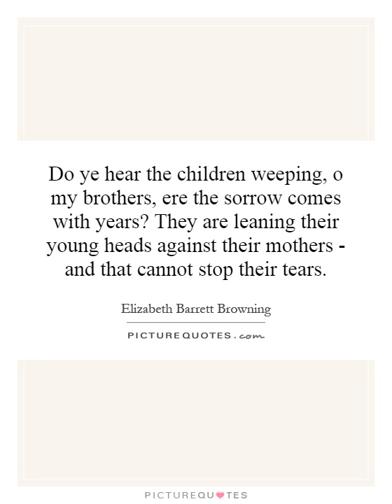 Do ye hear the children weeping, o my brothers, ere the sorrow comes with years? They are leaning their young heads against their mothers - and that cannot stop their tears Picture Quote #1