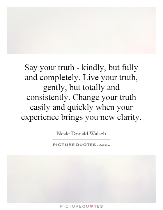 Say your truth - kindly, but fully and completely. Live your truth, gently, but totally and consistently. Change your truth easily and quickly when your experience brings you new clarity Picture Quote #1
