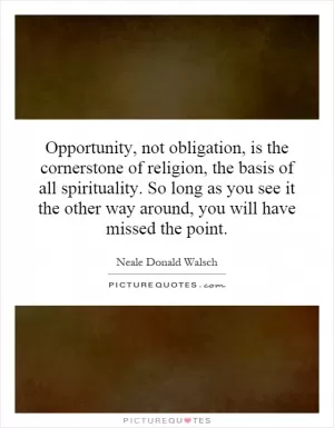 Opportunity, not obligation, is the cornerstone of religion, the basis of all spirituality. So long as you see it the other way around, you will have missed the point Picture Quote #1