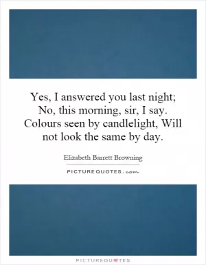Yes, I answered you last night; No, this morning, sir, I say. Colours seen by candlelight, Will not look the same by day Picture Quote #1