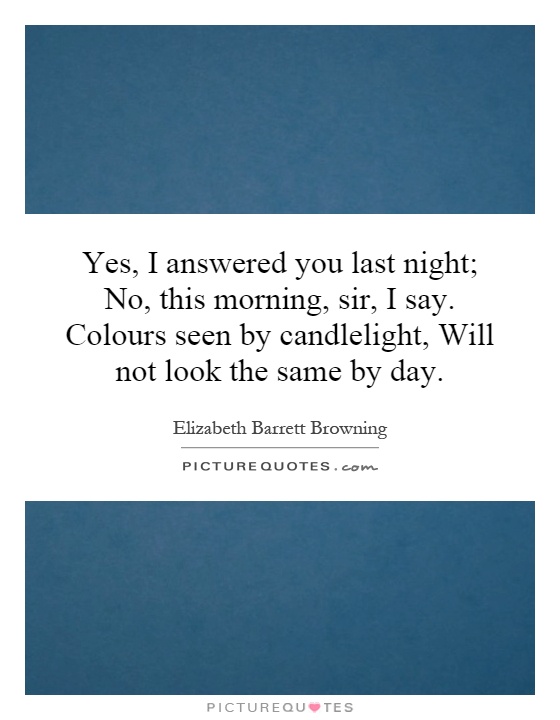 Yes, I answered you last night; No, this morning, sir, I say. Colours seen by candlelight, Will not look the same by day Picture Quote #1