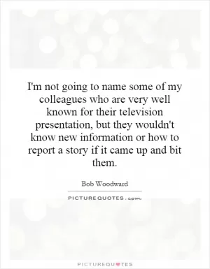 I'm not going to name some of my colleagues who are very well known for their television presentation, but they wouldn't know new information or how to report a story if it came up and bit them Picture Quote #1