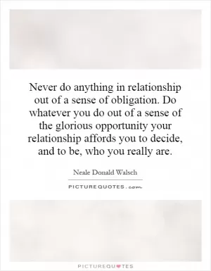 Never do anything in relationship out of a sense of obligation. Do whatever you do out of a sense of the glorious opportunity your relationship affords you to decide, and to be, who you really are Picture Quote #1