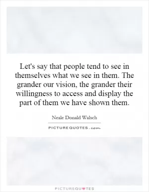 Let's say that people tend to see in themselves what we see in them. The grander our vision, the grander their willingness to access and display the part of them we have shown them Picture Quote #1