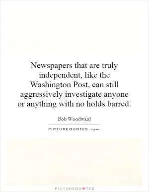 Newspapers that are truly independent, like the Washington Post, can still aggressively investigate anyone or anything with no holds barred Picture Quote #1