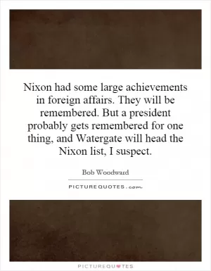 Nixon had some large achievements in foreign affairs. They will be remembered. But a president probably gets remembered for one thing, and Watergate will head the Nixon list, I suspect Picture Quote #1