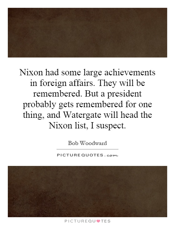 Nixon had some large achievements in foreign affairs. They will be remembered. But a president probably gets remembered for one thing, and Watergate will head the Nixon list, I suspect Picture Quote #1