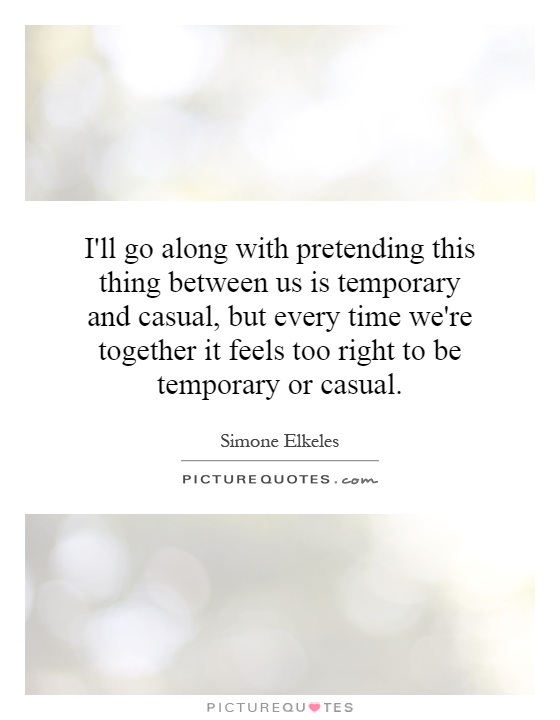 I'll go along with pretending this thing between us is temporary and casual, but every time we're together it feels too right to be temporary or casual Picture Quote #1