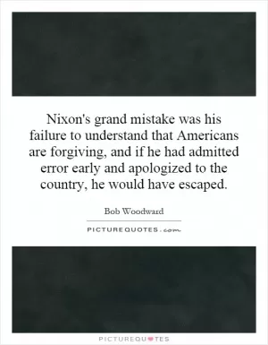 Nixon's grand mistake was his failure to understand that Americans are forgiving, and if he had admitted error early and apologized to the country, he would have escaped Picture Quote #1