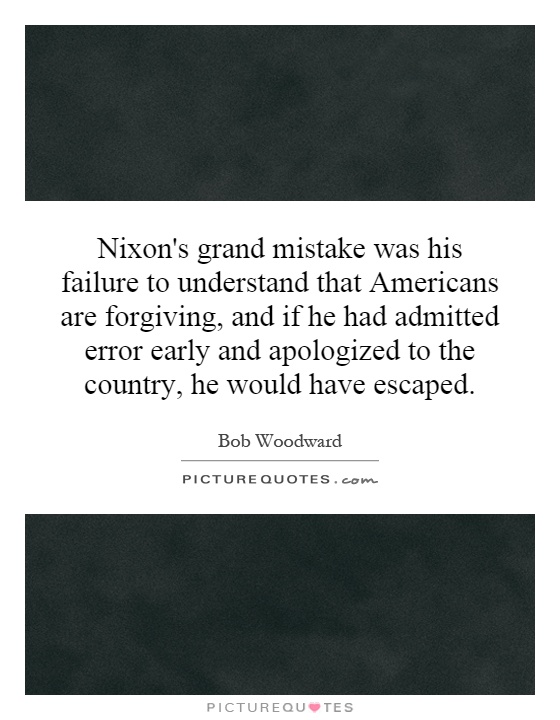 Nixon's grand mistake was his failure to understand that Americans are forgiving, and if he had admitted error early and apologized to the country, he would have escaped Picture Quote #1