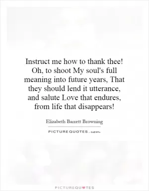 Instruct me how to thank thee! Oh, to shoot My soul's full meaning into future years, That they should lend it utterance, and salute Love that endures, from life that disappears! Picture Quote #1