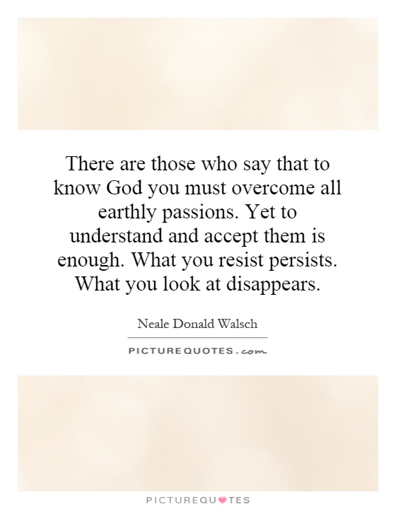 There are those who say that to know God you must overcome all earthly passions. Yet to understand and accept them is enough. What you resist persists. What you look at disappears Picture Quote #1