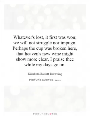 Whatever's lost, it first was won; we will not struggle nor impugn. Perhaps the cup was broken here, that heaven's new wine might show more clear. I praise thee while my days go on Picture Quote #1