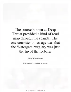 The source known as Deep Throat provided a kind of road map through the scandal. His one consistent message was that the Watergate burglary was just the tip of the iceberg Picture Quote #1