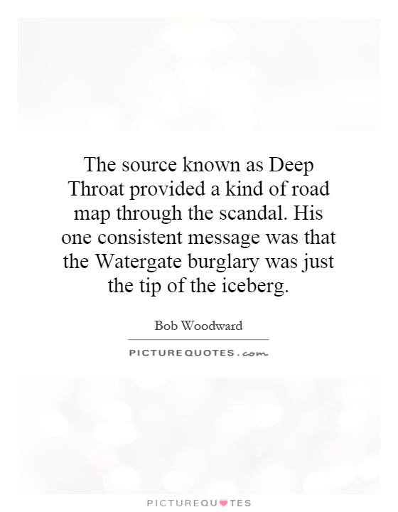The source known as Deep Throat provided a kind of road map through the scandal. His one consistent message was that the Watergate burglary was just the tip of the iceberg Picture Quote #1