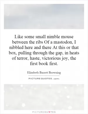 Like some small nimble mouse between the ribs Of a mastodon, I nibbled here and there At this or that box, pulling through the gap, in heats of terror, haste, victorious joy, the first book first Picture Quote #1