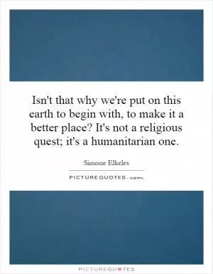 Isn't that why we're put on this earth to begin with, to make it a better place? It's not a religious quest; it's a humanitarian one Picture Quote #1