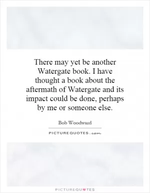 There may yet be another Watergate book. I have thought a book about the aftermath of Watergate and its impact could be done, perhaps by me or someone else Picture Quote #1