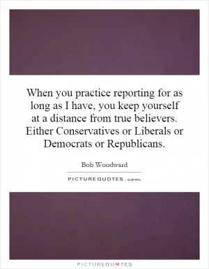 When you practice reporting for as long as I have, you keep yourself at a distance from true believers. Either Conservatives or Liberals or Democrats or Republicans Picture Quote #1