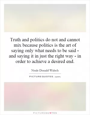 Truth and politics do not and cannot mix because politics is the art of saying only what needs to be said - and saying it in just the right way - in order to achieve a desired end Picture Quote #1
