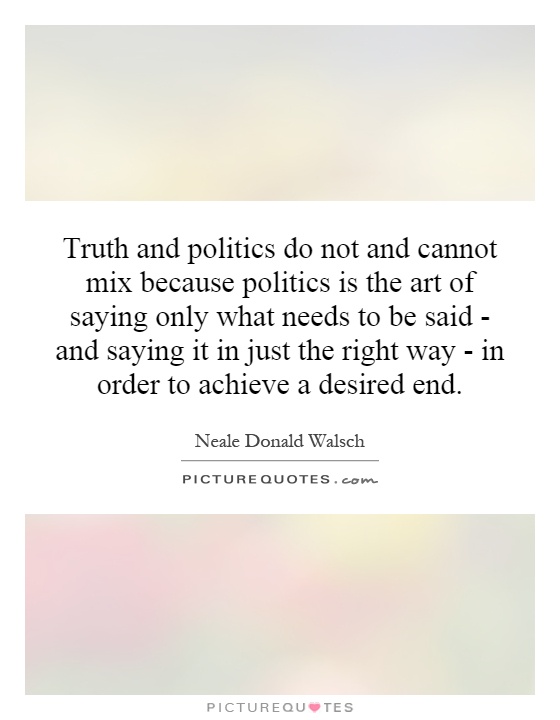 Truth and politics do not and cannot mix because politics is the art of saying only what needs to be said - and saying it in just the right way - in order to achieve a desired end Picture Quote #1