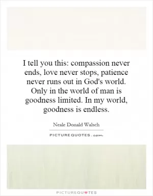 I tell you this: compassion never ends, love never stops, patience never runs out in God's world. Only in the world of man is goodness limited. In my world, goodness is endless Picture Quote #1