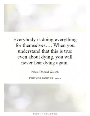 Everybody is doing everything for themselves…. When you understand that this is true even about dying, you will never fear dying again Picture Quote #1