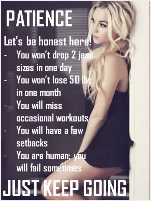 Let's be honest here! You won't drop 2 jean sizes in one day. You won't lose 50 lbs in one month. You will miss workouts. You will have a few setbacks. You are human; you will fail sometimes. Just keep going Picture Quote #1