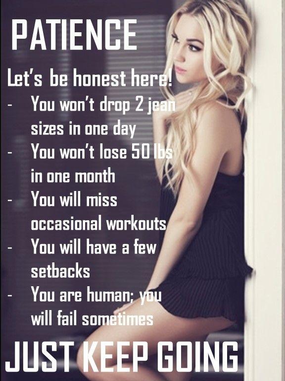 Let's be honest here! You won't drop 2 jean sizes in one day. You won't lose 50 lbs in one month. You will miss workouts. You will have a few setbacks. You are human; you will fail sometimes. Just keep going Picture Quote #1
