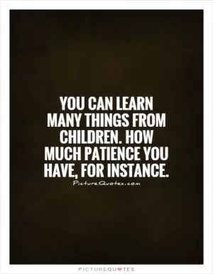 You can learn many things from children.  How much patience you have, for instance Picture Quote #1