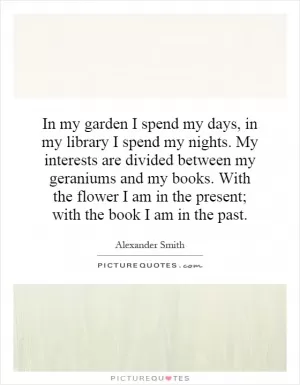 In my garden I spend my days, in my library I spend my nights. My interests are divided between my geraniums and my books. With the flower I am in the present; with the book I am in the past Picture Quote #1