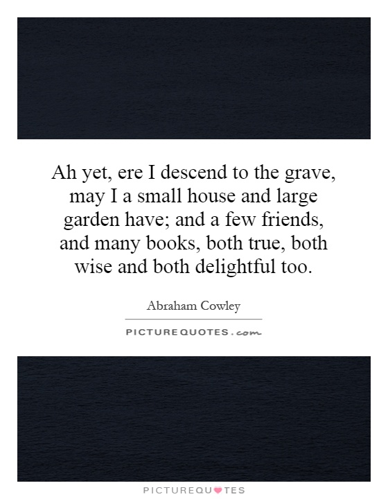Ah yet, ere I descend to the grave, may I a small house and large garden have; and a few friends, and many books, both true, both wise and both delightful too Picture Quote #1