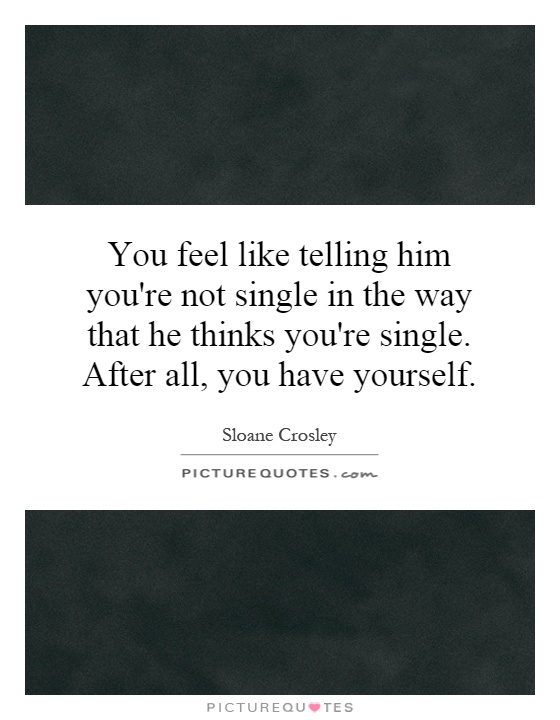 You feel like telling him you're not single in the way that he thinks you're single. After all, you have yourself Picture Quote #1