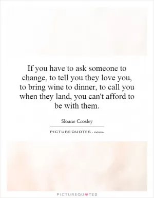 If you have to ask someone to change, to tell you they love you, to bring wine to dinner, to call you when they land, you can't afford to be with them Picture Quote #1
