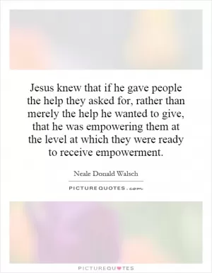 Jesus knew that if he gave people the help they asked for, rather than merely the help he wanted to give, that he was empowering them at the level at which they were ready to receive empowerment Picture Quote #1