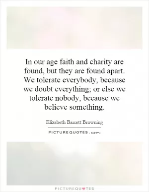 In our age faith and charity are found, but they are found apart. We tolerate everybody, because we doubt everything; or else we tolerate nobody, because we believe something Picture Quote #1