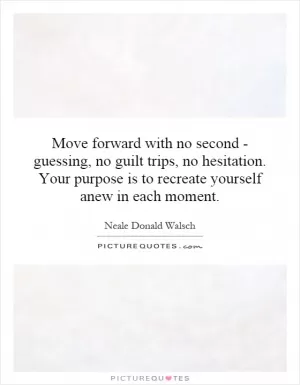 Move forward with no second - guessing, no guilt trips, no hesitation. Your purpose is to recreate yourself anew in each moment Picture Quote #1