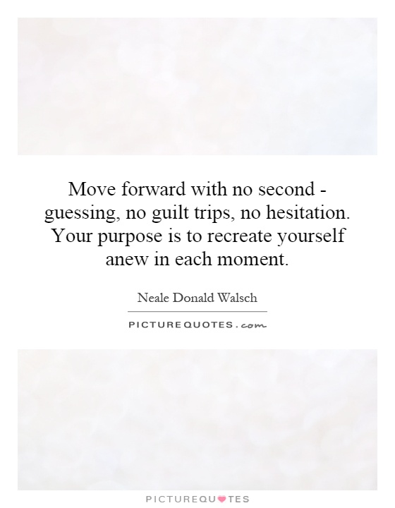 Move forward with no second - guessing, no guilt trips, no hesitation. Your purpose is to recreate yourself anew in each moment Picture Quote #1