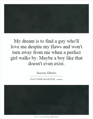 My dream is to find a guy who'll love me despite my flaws and won't turn away from me when a perfect girl walks by. Maybe a boy like that doesn't even exist Picture Quote #1