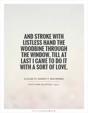 And stroke with listless hand the woodbine through the window, till at last I came to do it with a sort of love Picture Quote #1