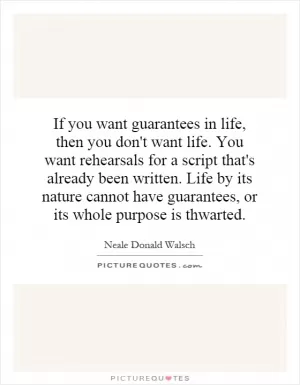 If you want guarantees in life, then you don't want life. You want rehearsals for a script that's already been written. Life by its nature cannot have guarantees, or its whole purpose is thwarted Picture Quote #1