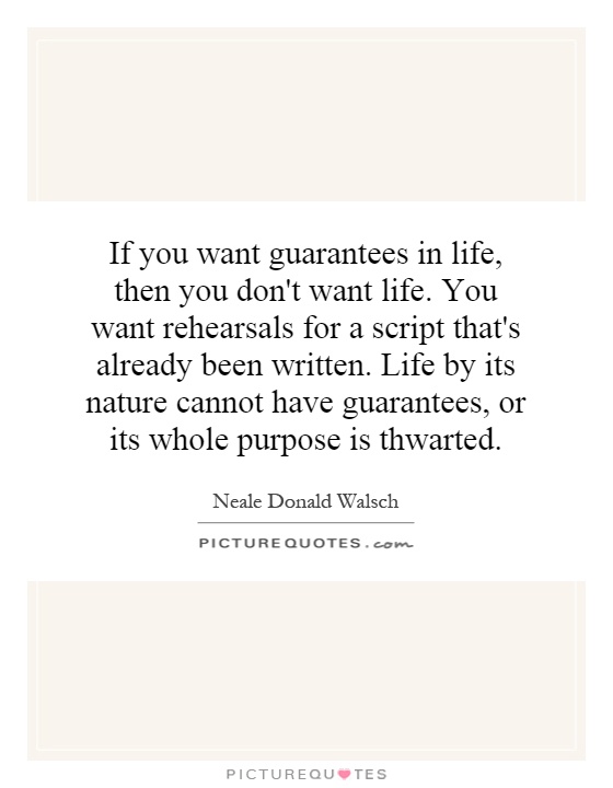 If you want guarantees in life, then you don't want life. You want rehearsals for a script that's already been written. Life by its nature cannot have guarantees, or its whole purpose is thwarted Picture Quote #1