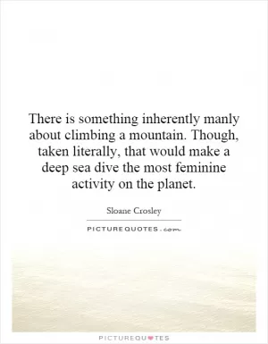 There is something inherently manly about climbing a mountain. Though, taken literally, that would make a deep sea dive the most feminine activity on the planet Picture Quote #1