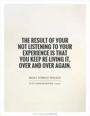 The result of your not listening to your experience is that you keep re-living it, over and over again Picture Quote #1