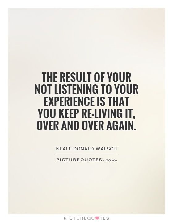 The result of your not listening to your experience is that you keep re-living it, over and over again Picture Quote #1